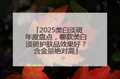 2025美白淡斑年度盘点，哪款美白淡斑护肤品效果好？含金量绝对高