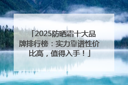 2025防晒霜十大品牌排行榜：实力靠谱性价比高，值得入手！