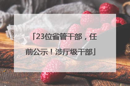 23位省管干部，任前公示！涉厅级干部