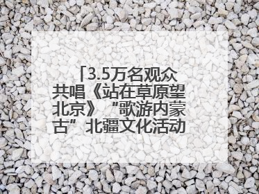 3.5万名观众共唱《站在草原望北京》“歌游内蒙古”北疆文化活动季启动