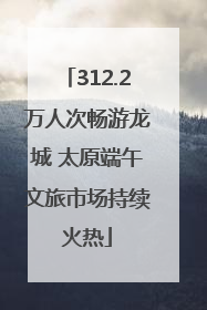 312.2万人次畅游龙城 太原端午文旅市场持续火热