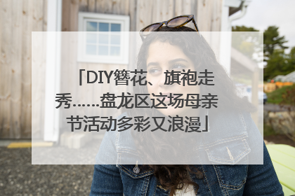DIY簪花、旗袍走秀……盘龙区这场母亲节活动多彩又浪漫